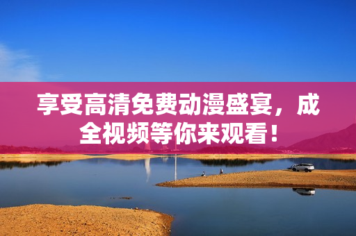 享受高清免费动漫盛宴，成全视频等你来观看！