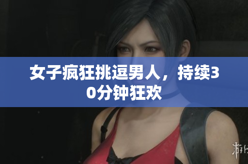 女子疯狂挑逗男人，持续30分钟狂欢