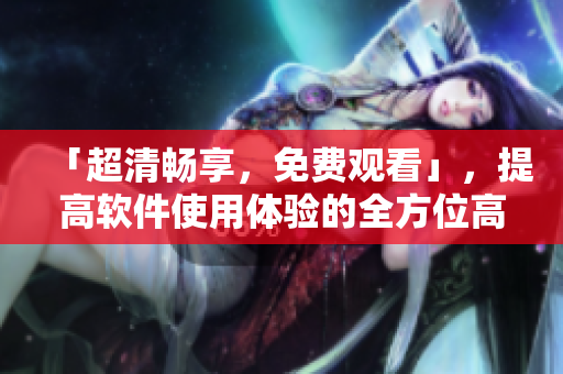 「超清畅享，免费观看」，提高软件使用体验的全方位高清视频教程
