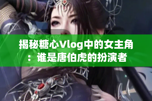 揭秘糖心Vlog中的女主角：谁是唐伯虎的扮演者
