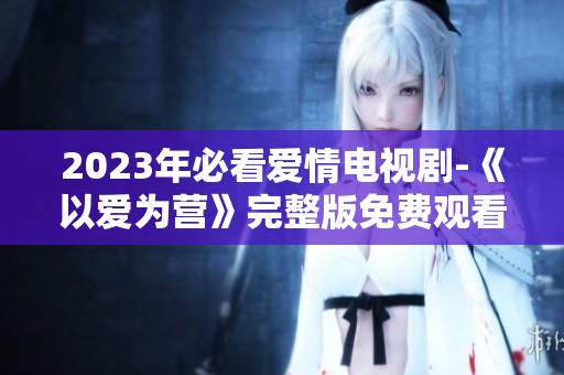 2023年必看爱情电视剧-《以爱为营》完整版免费观看