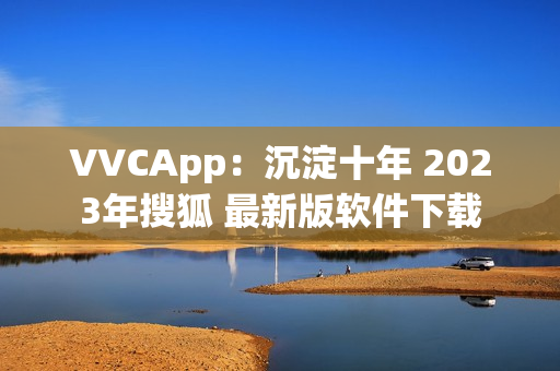 VVCApp：沉淀十年 2023年搜狐 最新版软件下载
