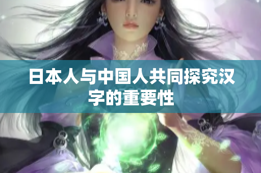 日本人与中国人共同探究汉字的重要性