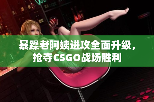 暴躁老阿姨进攻全面升级，抢夺CSGO战场胜利