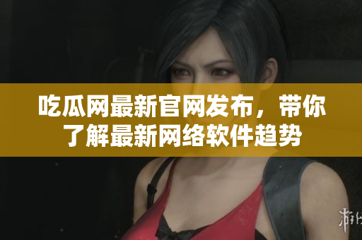 吃瓜网最新官网发布，带你了解最新网络软件趋势