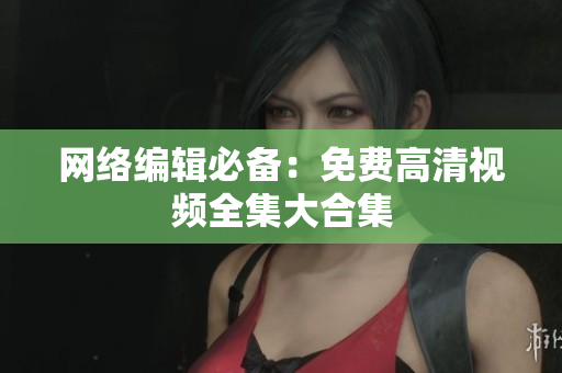 网络编辑必备：免费高清视频全集大合集