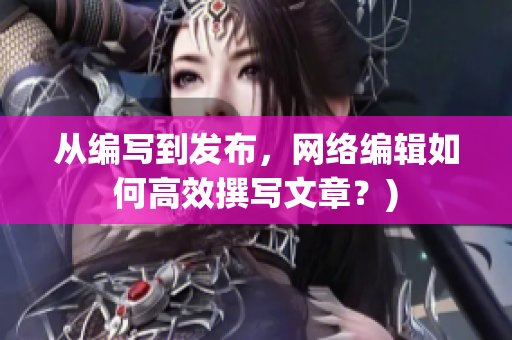 从编写到发布，网络编辑如何高效撰写文章？)