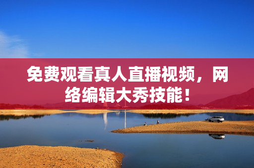免费观看真人直播视频，网络编辑大秀技能！