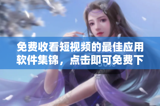 免费收看短视频的最佳应用软件集锦，点击即可免费下载！