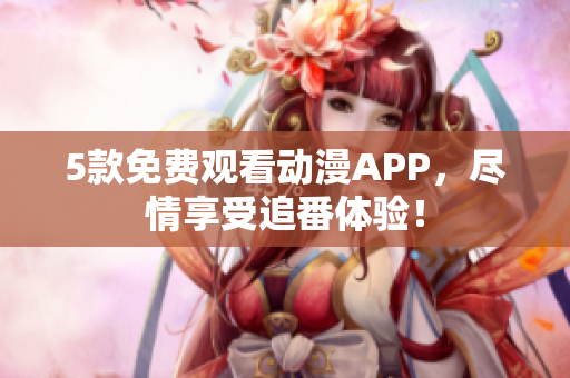 5款免费观看动漫APP，尽情享受追番体验！