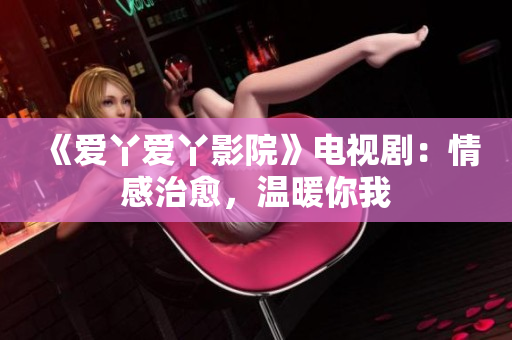 《爱丫爱丫影院》电视剧：情感治愈，温暖你我