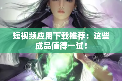 短视频应用下载推荐：这些成品值得一试！