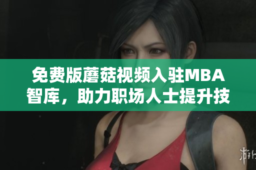 免费版蘑菇视频入驻MBA智库，助力职场人士提升技能