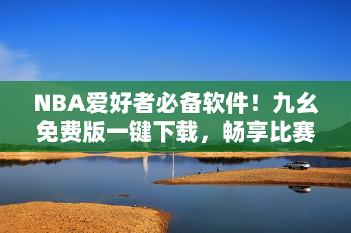 NBA爱好者必备软件！九幺免费版一键下载，畅享比赛直播