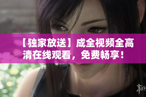 【独家放送】成全视频全高清在线观看，免费畅享！