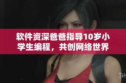 软件资深爸爸指导10岁小学生编程，共创网络世界
