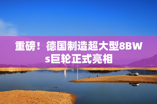 重磅！德国制造超大型8BWs巨轮正式亮相