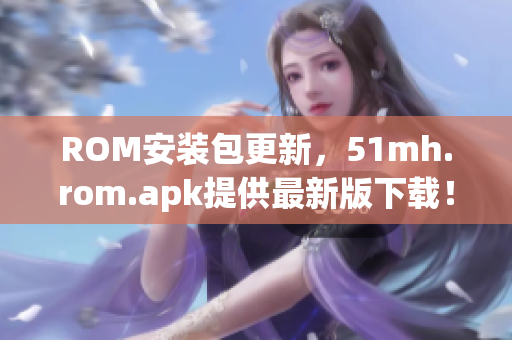 ROM安装包更新，51mh.rom.apk提供最新版下载！