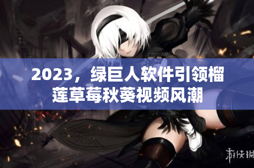 2023，绿巨人软件引领榴莲草莓秋葵视频风潮