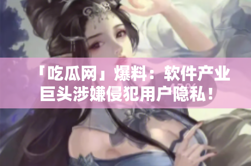 「吃瓜网」爆料：软件产业巨头涉嫌侵犯用户隐私！
