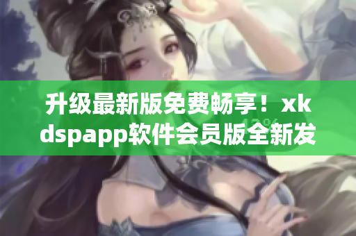 升级最新版免费畅享！xkdspapp软件会员版全新发布！(1)