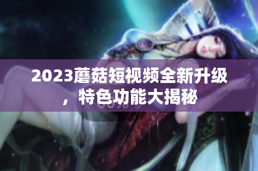 2023蘑菇短视频全新升级，特色功能大揭秘