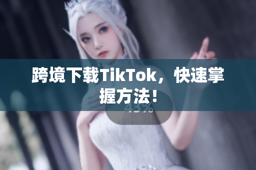 跨境下载TikTok，快速掌握方法！