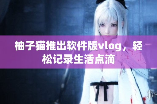 柚子猫推出软件版vlog，轻松记录生活点滴