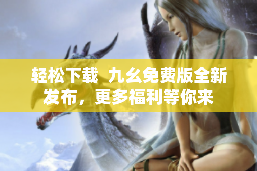 轻松下载  九幺免费版全新发布，更多福利等你来