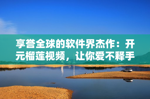 享誉全球的软件界杰作：开元榴莲视频，让你爱不释手