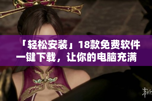 「轻松安装」18款免费软件一键下载，让你的电脑充满活力