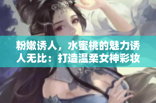 粉嫩诱人，水蜜桃的魅力诱人无比：打造温柔女神彩妆技巧