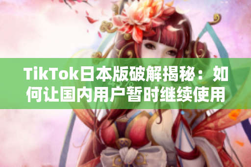 TikTok日本版破解揭秘：如何让国内用户暂时继续使用