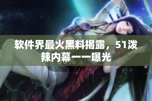 软件界最火黑料揭露，51泼辣内幕一一曝光