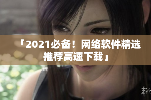 「2021必备！网络软件精选推荐高速下载」