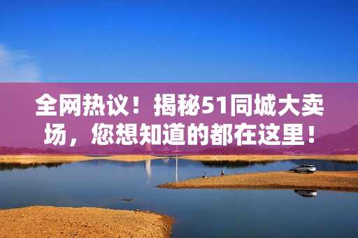 全网热议！揭秘51同城大卖场，您想知道的都在这里！
