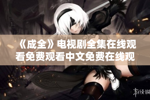 《成全》电视剧全集在线观看免费观看中文免费在线观看电视剧《成全》中文全集