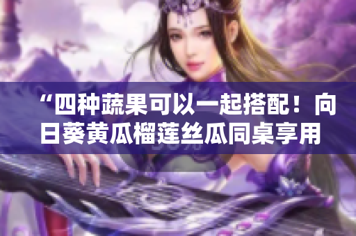“四种蔬果可以一起搭配！向日葵黄瓜榴莲丝瓜同桌享用”