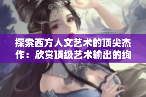 探索西方人文艺术的顶尖杰作：欣赏顶级艺术输出的绚烂精华
