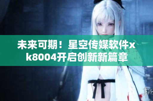 未来可期！星空传媒软件xk8004开启创新新篇章
