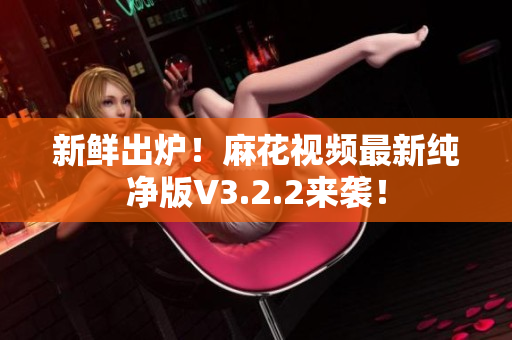 新鲜出炉！麻花视频最新纯净版V3.2.2来袭！