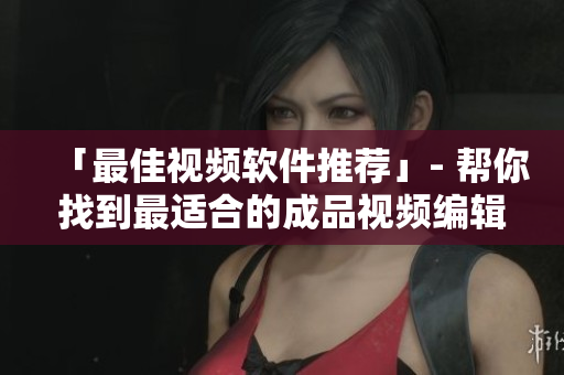 「最佳视频软件推荐」- 帮你找到最适合的成品视频编辑软件