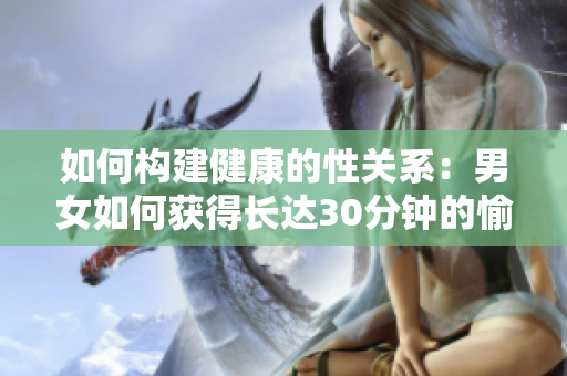 如何构建健康的性关系：男女如何获得长达30分钟的愉悦性爱体验