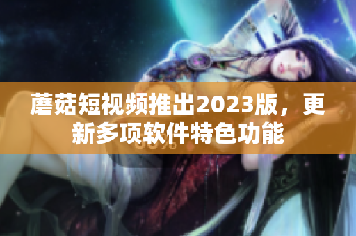 蘑菇短视频推出2023版，更新多项软件特色功能