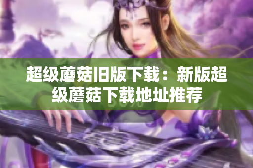 超级蘑菇旧版下载：新版超级蘑菇下载地址推荐