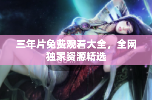 三年片免费观看大全，全网独家资源精选