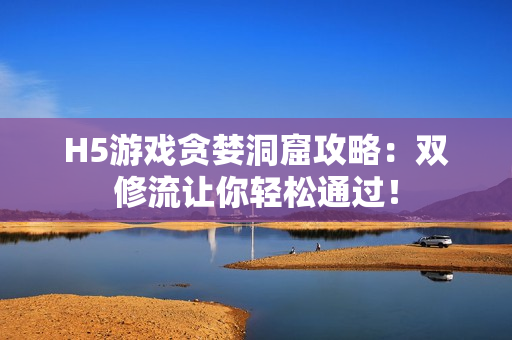 H5游戏贪婪洞窟攻略：双修流让你轻松通过！