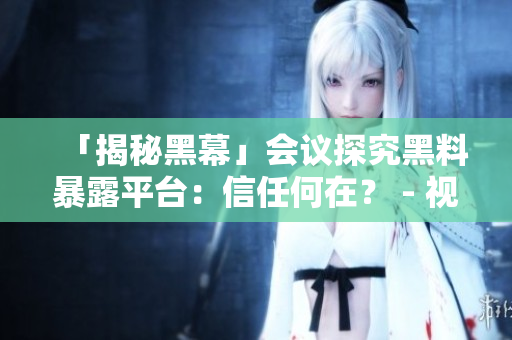 「揭秘黑幕」会议探究黑料暴露平台：信任何在？ - 视角变革！探黑料社区信任危机