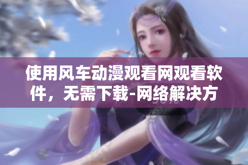 使用风车动漫观看网观看软件，无需下载-网络解决方案