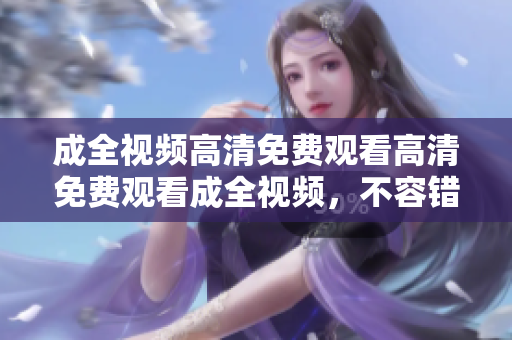 成全视频高清免费观看高清免费观看成全视频，不容错过！